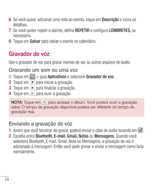 74
6 	Se você quiser adicionar uma nota ao evento, toque em Descrição e insira os
detalhes.
7 	Se você quiser repetir o alarme, defina REPETIR e configure LEMBRETES, se
necessário.
8 	Toque em Salvar para salvar o evento no calendário.
Gravador de voz
Use o gravador de voz para gravar memos de voz ou outros arquivos de áudio.
Gravando um som ou uma voz
1 	Toque em  guia Aplicativos e selecione Gravador de voz.
2 	Toque em para iniciar a gravação.
3 	Toque em para finalizar a gravação.
4 	Toque em para ouvir a gravação.
NOTA: Toque em para acessar o álbum. Você poderá ouvir a gravação
salva. O tempo de gravação disponível poderá ser diferente do tempo de
gravação real.
Enviando a gravação de voz
1 	Assim que você terminar de gravar, poderá enviar o clipe de áudio tocando em .
2 	Escolha entre Bluetooth, E-mail, Gmail, Notas ou Mensagens. Quando você
seleciona Bluetooth, E-mail, Gmail, Nota ou Mensagens, a gravação de voz é
adicionada à mensagem. Então você pode gravar e enviar a mensagem como faria
normalmente.
 