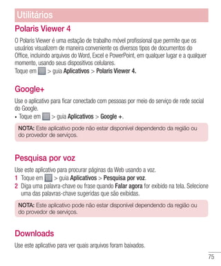 75
Polaris Viewer 4
O Polaris Viewer é uma estação de trabalho móvel profissional que permite que os
usuários visualizem de maneira conveniente os diversos tipos de documentos do
Office, incluindo arquivos do Word, Excel e PowerPoint, em qualquer lugar e a qualquer
momento, usando seus dispositivos celulares.
Toque em  guia Aplicativos  Polaris Viewer 4.
Google+
Use o aplicativo para ficar conectado com pessoas por meio do serviço de rede social
do Google.
•	 Toque em  guia Aplicativos  Google +.
NOTA: Este aplicativo pode não estar disponível dependendo da região ou
do provedor de serviços.
Pesquisa por voz
Use este aplicativo para procurar páginas da Web usando a voz.
1 	Toque em  guia Aplicativos  Pesquisa por voz.
2 	Diga uma palavra-chave ou frase quando Falar agora for exibido na tela. Selecione
uma das palavras-chave sugeridas que são exibidas.
NOTA: Este aplicativo pode não estar disponível dependendo da região ou
do provedor de serviços.
Downloads
Use este aplicativo para ver quais arquivos foram baixados.
Utilitários
 