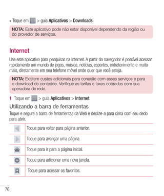 76
•	 Toque em  guia Aplicativos  Downloads.
NOTA: Este aplicativo pode não estar disponível dependendo da região ou
do provedor de serviços.
Internet
Use este aplicativo para pesquisar na Internet. A partir do navegador é possível acessar
rapidamente um mundo de jogos, música, notícias, esportes, entretenimento e muito
mais, diretamente em seu telefone móvel onde quer que você esteja.
NOTA: Existem custos adicionais para conexão com esses serviços e para
o download de conteúdo. Verifique as tarifas e taxas cobradas com sua
operadora de rede.
1 	Toque em  guia Aplicativos  Internet.
Utilizando a barra de ferramentas
Toque e segure a barra de ferramentas da Web e deslize-a para cima com seu dedo
para abrir.
Toque para voltar para página anterior.
Toque para avançar uma página.
Toque para ir para a página inicial.
Toque para adicionar uma nova janela.
 Toque para acessar os favoritos.
 