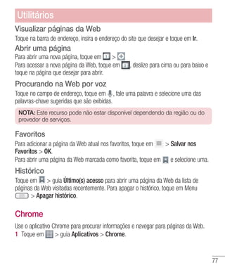 77
Utilitários
Visualizar páginas da Web
Toque na barra de endereço, insira o endereço do site que desejar e toque em Ir.
Abrir uma página
Para abrir uma nova página, toque em 
Para acessar a nova página da Web, toque em , deslize para cima ou para baixo e
toque na página que desejar para abrir.
Procurando na Web por voz
Toque no campo de endereço, toque em , fale uma palavra e selecione uma das
palavras-chave sugeridas que são exibidas.
NOTA: Este recurso pode não estar disponível dependendo da região ou do
provedor de serviços.
Favoritos
Para adicionar a página da Web atual nos favoritos, toque em  Salvar nos
Favoritos  OK.
Para abrir uma página da Web marcada como favorita, toque em e selecione uma.
Histórico
Toque em  guia Último(s) acesso para abrir uma página da Web da lista de
páginas da Web visitadas recentemente. Para apagar o histórico, toque em Menu
 Apagar histórico.
Chrome
Use o aplicativo Chrome para procurar informações e navegar para páginas da Web.
1 	Toque em  guia Aplicativos  Chrome.
 