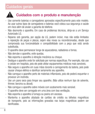 6
Cuidados com o produto e manutenção
- 	Use somente baterias e carregadores aprovados especificamente para este modelo.
Ao usar outros tipos de carregadores e baterias você coloca sua segurança e saúde
em risco além de anular a garantia do telefone.
- 	Não desmonte o aparelho. Em caso de problemas técnicos, dirija-se a um Serviço
Autorizado LG.
- 	Reparos sob garantia, por opção da LG, podem incluir, mas não estão limitados
à reposição de peças e placas, sejam elas novas ou recondicionadas, desde que
comprovada sua funcionalidade e compatibilidade com a peça que está sendo
substituída.
- 	O aparelho deve permanecer longe de aquecedores, radiadores e fornos.
- 	Não derrube o aparelho, evite quedas.
- 	Não exponha o aparelho à vibração mecânica ou choque.
- 	Desligue o aparelho onde for solicitado por normas específicas. Por exemplo, não use
o celular em hospitais, pois ele pode afetar equipamentos médicos mais sensíveis.
- 	Não segure o aparelho em suas mãos durante o carregamento da bateria, pois pode
causar choque elétrico e danificar seriamente seu aparelho.
- 	Não carregue o aparelho perto de materiais inflamáveis, pois ele poderá esquentar e
provocar um incêndio.
- 	Use um pano seco para limpar seu aparelho. (Não utilize nenhum tipo de solvente,
thinner, benzina ou álcool).
- 	Não carregue o aparelho sobre móveis com acabamento mais sensível.
- 	O aparelho deve ser carregado em uma área com boa ventilação.
- 	Não exponha o aparelho à fumaça ou poeira em excesso.
- 	Mantenha o aparelho afastado de cartões de crédito ou bilhetes magnéticos
de transporte, pois as informações gravadas nas tarjas magnéticas podem ser
danificadas.
Cuidados gerais
 