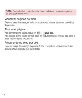 78
NOTA: Este aplicativo pode não estar disponível dependendo da região ou
do provedor de serviços.
Visualizar páginas da Web
Toque na barra de endereço e insira um endereço do site que desejar ou os critérios
de pesquisa.
Abrir uma página
Para abrir uma nova página, toque em  + Nova guia.
Para acessar a nova página da Web toque em , deslize para cima ou para baixo e
toque na página para selecioná-la.
Procurando na Web por voz
Toque no campo de endereço, toque em , fale uma palavra e selecione uma das
palavras-chave sugeridas que são exibidas.
 
