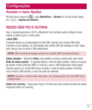 79
Configurações
Acessar o menu Ajustes
Na tela inicial, toque em  guia Aplicativos  Ajustes ou na tela inicial, toque
em    Ajustes do sistema.
REDES SEM FIO E OUTRAS
Aqui, é possível gerenciar o Wi-Fi e Bluetooth. Você também pode configurar redes
móveis e alternar para o modo avião.
Dual SIM
É possível ajustar as configurações do Dual SIM. Quando dois cartões SIM estão
inseridos no seu telefone, as informações dos cartões SIM são exibidas na tela. Toque
para marcar, isso irá ativar o SIM selecionado.
NOTA: Não é possível desligar ambos os cartões SIM simultaneamente.
Dados ativados – Selecione Ativar, isso habilita o acesso a dados pela rede móvel.
Rede de dados padrão – É possível alterar a rede de dados padrão. Todos os serviços
de pacote móveis (internet, MMS, e-mail etc.) usam o SIM selecionado nesta opção.
Quando apenas um cartão SIM estiver inserido, a rede de dados padrão é definida
como sendo o SIM inserido, e isso não pode ser alterado.
NOTA: Quando o modo avião está ativo, as configurações do Dual SIM ficam
indisponíveis.
Dados em roaming – Toque para marcar. Permite que você conecte serviços de dados
enquanto estiver em roaming.
 