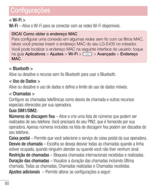 80
 Wi-Fi 
Wi-Fi – Ativa o Wi-Fi para se conectar com as redes Wi-Fi disponíveis.
DICA! Como obter o endereço MAC
Para configurar uma conexão em algumas redes sem fio com os filtros MAC,
talvez você precise inserir o endereço MAC do seu LG-E435 no roteador.
Você pode localizar o endereço MAC na seguinte interface do usuário: toque
na guia Aplicativos  Ajustes  Wi-Fi   Avançado  Endereço
MAC.
 Bluetooth 
Ative ou desative o recurso sem fio Bluetooth para usar o Bluetooth.
 Uso de Dados 
Ative ou desative o uso de dados e defina o limite de uso de dados móveis.
 Chamadas 
Configure as chamadas telefônicas como desvio de chamada e outros recursos
especiais oferecidos por sua operadora.
Guia SIM1/SIM2:
Números de discagem fixa – Ative e crie uma lista de números que podem ser
realizados de seu telefone. Você precisará do seu PIN2, que é fornecido por sua
operadora. Apenas números incluídos na lista de discagem fixa podem ser discados do
seu telefone.
Caixa postal – Permite que você selecione o serviço de caixa postal da sua operadora.
Desvio de chamada – Escolha se deseja desviar todas as chamadas quando a linha
estiver ocupada, quando ninguém atender ou quando você não tiver nenhum sinal.
Restrição de chamadas – Bloqueia chamadas internacionais recebidas e realizadas.
Duração das chamadas – Visualize a duração das chamadas incluindo Última
chamada, Todas as chamadas, Chamadas realizadas e Chamadas recebidas.
Ajustes adicionais – Permite alterar as configurações a seguir:
Configurações
 