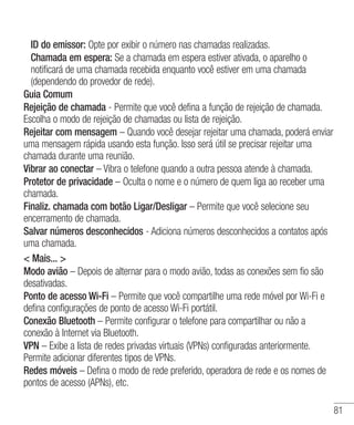 81
	ID do emissor: Opte por exibir o número nas chamadas realizadas.
	 Chamada em espera: Se a chamada em espera estiver ativada, o aparelho o
notificará de uma chamada recebida enquanto você estiver em uma chamada
(dependendo do provedor de rede).
Guia Comum
Rejeição de chamada - Permite que você defina a função de rejeição de chamada.
Escolha o modo de rejeição de chamadas ou lista de rejeição.
Rejeitar com mensagem – Quando você desejar rejeitar uma chamada, poderá enviar
uma mensagem rápida usando esta função. Isso será útil se precisar rejeitar uma
chamada durante uma reunião.
Vibrar ao conectar – Vibra o telefone quando a outra pessoa atende à chamada.
Protetor de privacidade – Oculta o nome e o número de quem liga ao receber uma
chamada.
Finaliz. chamada com botão Ligar/Desligar – Permite que você selecione seu
encerramento de chamada.
Salvar números desconhecidos - Adiciona números desconhecidos a contatos após
uma chamada.
 Mais... 
Modo avião – Depois de alternar para o modo avião, todas as conexões sem fio são
desativadas.
Ponto de acesso Wi-Fi – Permite que você compartilhe uma rede móvel por Wi-Fi e
defina configurações de ponto de acesso Wi-Fi portátil.
Conexão Bluetooth – Permite configurar o telefone para compartilhar ou não a
conexão à Internet via Bluetooth.
VPN – Exibe a lista de redes privadas virtuais (VPNs) configuradas anteriormente.
Permite adicionar diferentes tipos de VPNs.
Redes móveis – Defina o modo de rede preferido, operadora de rede e os nomes de
pontos de acesso (APNs), etc.
 
