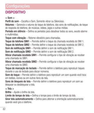 82
DISPOSITIVO
 Som 
Perfil do som – Escolha o Som, Somente vibrar ou Silencioso.
Volumes – Gerencie o volume do toque do telefone, dos sons de notificações, do toque
de resposta do telefone, de músicas, vídeos, jogos e outras mídias.
Período em silêncio – Defina os períodos para desativar todos os sons, exceto alarme
e multimídias.
Toque com vibração – Retorno vibratório para chamadas.
Toque do telefone SIM1 – Permite definir o toque da chamada recebida do SIM 1.
Toque do telefone SIM2 – Permite definir o toque da chamada recebida do SIM 2.
Som de notificação SIM1 – Permite definir o som de notificação SIM 1.
Som de notificação SIM2 – Permite definir o som de notificação SIM 2.
Vibrar chamada recebida SIM1 – Permite configurar o tipo de vibração ao receber
uma chamada no SIM1.
Vibrar chamada recebida SIM2 – Permite configurar o tipo de vibração ao receber
uma chamada no SIM2.
Toque de marcação do teclado – Permite definir o telefone para reproduzir toques
durante o uso do teclado para discar números.
Som do toque – Permite definir o telefone para reproduzir um som quando você toca
em botões, ícones ou em outros itens da tela.
Sons de bloqueio de tela – Permite definir o telefone para reproduzir um som ao
bloquear ou desbloquear a tela.
 Tela 
Brilho – Ajuste o brilho da tela.
Limite de tempo de tela – Defina o tempo para o limite de tempo da tela.
Girar tela automaticamente – Defina para alternar a orientação automaticamente
quando você gira o telefone.
Configurações
 