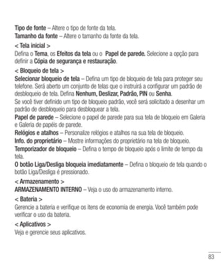 83
Tipo de fonte – Altere o tipo de fonte da tela.
Tamanho da fonte – Altere o tamanho da fonte da tela.
 Tela inicial 
Defina o Tema, os Efeitos da tela ou o Papel de parede. Selecione a opção para
definir a Cópia de segurança e restauração.
 Bloqueio de tela 
Selecionar bloqueio de tela – Defina um tipo de bloqueio de tela para proteger seu
telefone. Será aberto um conjunto de telas que o instruirá a configurar um padrão de
desbloqueio de tela. Defina Nenhum, Deslizar, Padrão, PIN ou Senha.
Se você tiver definido um tipo de bloqueio padrão, você será solicitado a desenhar um
padrão de desbloqueio para desbloquear a tela.
Papel de parede – Selecione o papel de parede para sua tela de bloqueio em Galeria
e Galeria de papéis de parede.
Relógios e atalhos – Personalize relógios e atalhos na sua tela de bloqueio.
Info. do proprietário – Mostre informações do proprietário na tela de bloqueio.
Temporizador de bloqueio – Defina o tempo de bloqueio após o limite de tempo da
tela.
O botão Liga/Desliga bloqueia imediatamente – Defina o bloqueio de tela quando o
botão Liga/Desliga é pressionado.
 Armazenamento 
ARMAZENAMENTO INTERNO – Veja o uso do armazenamento interno.
 Bateria 
Gerencie a bateria e verifique os itens de economia de energia. Você também pode
verificar o uso da bateria.
 Aplicativos 
Veja e gerencie seus aplicativos.
 