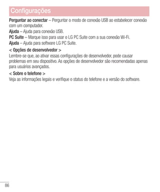 86
Perguntar ao conectar – Perguntar o modo de conexão USB ao estabelecer conexão
com um computador.
Ajuda – Ajuda para conexão USB.
PC Suite – Marque isso para usar o LG PC Suite com a sua conexão Wi-Fi.
Ajuda – Ajuda para software LG PC Suite.
 Opções de desenvolvedor 
Lembre-se que, ao ativar essas configurações de desenvolvedor, pode causar
problemas em seu dispositivo. As opções de desenvolvedor são recomendadas apenas
para usuários avançados.
 Sobre o telefone 
Veja as informações legais e verifique o status do telefone e a versão do software.
Configurações
 