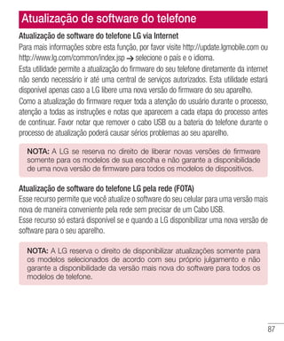 87
Atualização de software do telefone LG via Internet
Para mais informações sobre esta função, por favor visite http://update.lgmobile.com ou
http://www.lg.com/common/index.jsp selecione o país e o idioma.
Esta utilidade permite a atualização do firmware do seu telefone diretamente da internet
não sendo necessário ir até uma central de serviços autorizados. Esta utilidade estará
disponível apenas caso a LG libere uma nova versão do firmware do seu aparelho.
Como a atualização do firmware requer toda a atenção do usuário durante o processo,
atenção a todas as instruções e notas que aparecem a cada etapa do processo antes
de continuar. Favor notar que remover o cabo USB ou a bateria do telefone durante o
processo de atualização poderá causar sérios problemas ao seu aparelho.
NOTA: A LG se reserva no direito de liberar novas versões de firmware
somente para os modelos de sua escolha e não garante a disponibilidade
de uma nova versão de firmware para todos os modelos de dispositivos.
Atualização de software do telefone LG pela rede (FOTA)
Esse recurso permite que você atualize o software do seu celular para uma versão mais
nova de maneira conveniente pela rede sem precisar de um Cabo USB.
Esse recurso só estará disponível se e quando a LG disponibilizar uma nova versão de
software para o seu aparelho.
NOTA: A LG reserva o direito de disponibilizar atualizações somente para
os modelos selecionados de acordo com seu próprio julgamento e não
garante a disponibilidade da versão mais nova do software para todos os
modelos de telefone.
Atualização de software do telefone
 