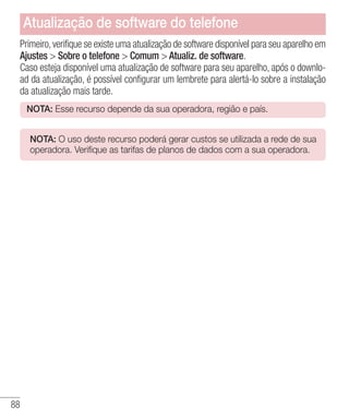 88
Primeiro,verifique se existe uma atualização de software disponível para seu aparelho em
Ajustes  Sobre o telefone  Comum  Atualiz. de software.
Caso esteja disponível uma atualização de software para seu aparelho, após o downlo-
ad da atualização, é possível configurar um lembrete para alertá-lo sobre a instalação
da atualização mais tarde.
NOTA: Esse recurso depende da sua operadora, região e país.
NOTA: O uso deste recurso poderá gerar custos se utilizada a rede de sua
operadora. Verifique as tarifas de planos de dados com a sua operadora.
Atualização de software do telefone
 