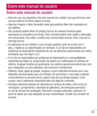 89
Sobre este manual do usuário
•	 Antes de usar seu dispositivo, leia este manual com cuidado. Isso garantirá que você
use seu telefone de forma segura e correta.
•	 Algumas imagens e telas fornecidas neste guia poderão diferir das mostradas em
seu telefone.
•	 Seu conteúdo poderá diferir do produto final ou do software fornecido pelas
operadoras ou provedores de serviço. Este conteúdo poderá estar sujeito a alterações
sem aviso prévio. Para obter a versão mais recente deste manual, visite o site da LG:
www.lge.com.br.
•	 Os aplicativos do seu telefone e suas funções poderão variar de acordo com o
país, a região ou as especificações do hardware. A LG não se responsabiliza por
problemas de desempenho resultantes do uso de aplicativos desenvolvidos por outros
provedores que não sejam a LG.
•	 A LG não se responsabiliza por problemas de desempenho ou incompatibilidade
resultantes da edição de configurações de registro ou modificações do software do
sistema. Qualquer tentativa de personalizar seu sistema operacional poderá fazer com
que o dispositivo ou seus aplicativos não funcionem corretamente.
•	 Software, áudio, papel de parede, imagens e outra multimídia fornecida com o seu
dispositivo são licenciados para uso limitado. Se você extrair e usar esses materiais
comercialmente ou de outra forma, poderá violar leis de direitos autorais. Como
usuário, você é totalmente responsável pelo uso ilegal de multimídia.
•	 Encargos adicionais poderão ser aplicados por serviços de dados, como envio de
mensagens, carregamento e download de aplicativos, sincronização automática
ou uso de serviços de localização. Para evitar encargos adicionais, selecione um
plano de dados que seja adequado às suas necessidades. Contate seu provedor de
serviços.
Sobre este manual do usuário
 