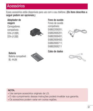 91
Esses acessórios estão disponíveis para uso com o seu telefone. (Os itens descritos a
seguir podem ser opcionais.)
Adaptador de
viagem
Carregadores
compatíveis:
STA-U12BR;
STA-U12BS
Fone de ouvido
Fones de ouvido
compatíveis:
EAB62209201;
EAB62808201;
EAB62808401;
EAB62808402;
EAB62808711;
EAB62808211
Bateria
Bateria compatível:
BL-44JN
Cabo de dados
Acessórios
NOTA:
• Use sempre acessórios originais da LG.
• O não-cumprimento dessas instruções poderá invalidar sua garantia.
• Os acessórios podem variar em outras regiões.
 