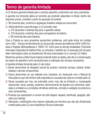 92
Termo de garantia limitada
A LG fornece garantia limitada para o produto adquirido, juntamente com seus acessórios.
A garantia ora fornecida aplica-se somente aos produtos adquiridos no Brasil, dentro dos
seguintes prazos, contados a partir da aquisição do produto:
1)	90 (noventa) dias, conforme a legislação brasileira voltada ao consumidor.
2)	Adicionalmente à garantia legal, a LG concede mais:
	 a. 270 (duzentos e setenta) dias para o aparelho celular;
	 b. 270 (duzentos e setenta) dias para carregadores de bateria;
	 c. 90 (noventa) dias para baterias.
Caso o Produto ou seus acessórios apresentem problemas, você pode entrar em contato
com o SAC – Serviço deAtendimento ao Consumidor através dos telefones 4004-5400 (Ca-
pitais e Regiões Metropolitanas) e *0800 707 5454 para as demais localidades (*Somente
chamadas originadas de telefone fixo), ou consultar o website da LG (www.lge.com.br) para
obter informações sobre as Assistências Técnicas Autorizadas LG e o serviço LG Collect.
Mantenha sempre a Nota Fiscal original contendo todos os dados,pois ela é a comprovação
da origem do aparelho e será necessária para a realização dos serviços necessários.
A Garantia limitada fornecida pela LG não cobre:
1) Danos decorrentes do desgaste natural do produto, incluindo carcaça, teclado, lentes,
displays e demais componentes;
2) 	Danos decorrentes do uso indevido e/ou impróprio, em desacordo com o Manual de
Instruções ou que não tenham sido originados ou causados por ação ou omissão pela LG;
3) 	Danos causados por mau uso entendido como, mas não se limitando a, manipulação
equivocada, riscos, quedas, acidentes, derramamento de líquidos e/ou alimentos, expo-
sição à umidade ou a condições climáticas extremas,corrosão e oxidação no produto ou
seus componentes;
4) Produtos que apresentem o número de série ilegível, raspado, danificado, apagado, alte-
rado e/ou retirado;
5) 	Alterações, modificações e/ou reparos realizados por terceiros que não são oficialmente
credenciados pela LG como Assistência Técnica Autorizada;
 