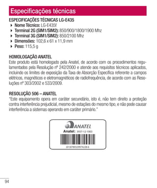 94
Especificações técnicas
ESPECIFICAÇÕES TÉCNICAS LG-E435
4 Nome Técnico: LG-E435f
4 Terminal 2G (SIM1/SIM2): 850/900/1800/1900 Mhz
4 Terminal 3G (SIM1/SIM2): 850/2100 Mhz
4 Dimensões: 102,6 x 61 x 11,9 mm
4 Peso: 115,5 g
HOMOLOGAÇÃO ANATEL
Este produto está homologado pela Anatel, de acordo com os procedimentos regu-
lamentados pela Resolução nº 242/2000 e atende aos requisitos técnicos aplicados,
incluindo os limites de exposição da Taxa de Absorção Específica referente a campos
elétricos, magnéticos e eletromagnéticos de radiofrequência, de acordo com as Reso-
luções nº 303/2002 e 533/2009.
RESOLUÇÃO 506 – ANATEL
“Este equipamento opera em caráter secundário, isto é, não tem direito a proteção
contra interferência prejudicial, mesmo de estações do mesmo tipo, e não pode causar
interferência a sistemas operando em caráter primário.”
3937-12-1003
(01)0789329974228-6
 