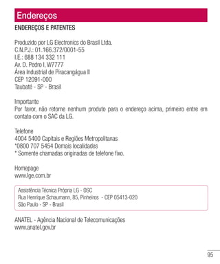 95
Endereços
ENDEREÇOS E PATENTES
Produzido por LG Electronics do Brasil Ltda.
C.N.P.J.: 01.166.372/0001-55
I.E.: 688 134 332 111
Av. D. Pedro I, W7777
Área Industrial de Piracangágua ll
CEP 12091-000
Taubaté - SP - Brasil
Importante
Por favor, não retorne nenhum produto para o endereço acima, primeiro entre em
contato com o SAC da LG.
Telefone
4004 5400 Capitais e Regiões Metropolitanas
*0800 707 5454 Demais localidades
* Somente chamadas originadas de telefone fixo.
Homepage
www.lge.com.br
Assistência Técnica Própria LG - DSC
Rua Henrique Schaumann, 85, Pinheiros  - CEP 05413-020
São Paulo - SP - Brasil
ANATEL - Agência Nacional de Telecomunicações
www.anatel.gov.br
 