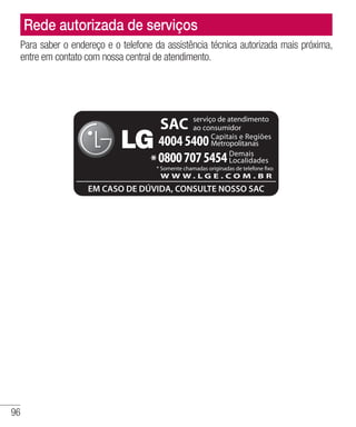 96
Rede autorizada de serviços
Para saber o endereço e o telefone da assistência técnica autorizada mais próxima,
entre em contato com nossa central de atendimento.
SAC
40045400
W W W . L G E . C O M . B R
*08007075454
serviço de atendimento
ao consumidor
EM CASO DE DÚVIDA, CONSULTE NOSSO SAC
Capitais e Regiões
Metropolitanas
Demais
Localidades
* Somente chamadas originadas de telefone fixo
 