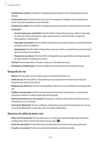 Configuración
100
• 	Introducción continua: Configure el dispositivo para introducir texto desplazándose por el
teclado.
• 	Control del cursor: Permite activar la función de navegación inteligente por el teclado para
mover el cursor al desplazarse por el teclado.
• 	Sonido de las teclas: Permite definir el dispositivo para que emita un sonido al tocar una tecla.
• 	Avanzados:
–– Uso de mayúsculas automático: Permite definir el dispositivo para que utilice mayúsculas
en el primer caracter luego de un signo de puntuación, como un punto, un signo de
interrogación o exclamación.
–– Espaciado automático: Permite definir el dispositivo para que introduzca automáticamente
un espacio entre las palabras.
–– Autopuntuar: Permite definir el dispositivo para que inserte un punto final cuando presione
dos veces la barra espaciadora.
–– Vista previa caracteres: Permite definir el dispositivo para que exhiba una imagen grande
de cada caracter a medida que los toca.
• 	Tutorial: Permite aprender a introducir texto con el teclado Samsung.
• 	Restablecer configuración: Permite restablecer la configuración del teclado Samsung.
Búsqueda de voz
• 	Idioma: Permite seleccionar un idioma para el reconocimiento de voz.
• 	Salida de voz: Permite definir el dispositivo para que proporcione respuestas de voz para
avisarle acerca de la acción actual.
• 	Bloquear pal. ofensivas: Permite ocultar palabras ofensivas en los resultados de búsqueda por
voz.
• 	Palabras más buscadas: Permite iniciar el reconocimiento de voz diciendo un comando de
activación mientras se utiliza la aplicación de búsqueda.
• 	Reconocimiento de voz sin conexión: Descargue e instale la información de idioma para las
entradas de voz sin conexión.
• 	Auriculares Bluetooth: Permite configurar el dispositivo para permitir la búsqueda de voz con
un auricular Bluetooth cuando haya uno conectado al dispositivo.
Opciones de salida de texto a voz
• 	Motor deTTS preferido: Permite seleccionar un motor de síntesis del habla. Para cambiar la
configuración de los motores de síntesis de voz, toque .
• 	Índice de velocidad: Permite seleccionar la velocidad de la funciónTexto para pronunciar.
• 	Escuchar un ejemplo: Permite escuchar texto hablado a modo de ejemplo.
 