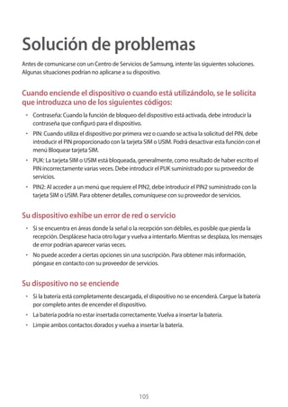 105
Solución de problemas
Antes de comunicarse con un Centro de Servicios de Samsung, intente las siguientes soluciones.
Algunas situaciones podrían no aplicarse a su dispositivo.
Cuando enciende el dispositivo o cuando está utilizándolo, se le solicita
que introduzca uno de los siguientes códigos:
• 	Contraseña: Cuando la función de bloqueo del dispositivo está activada, debe introducir la
contraseña que configuró para el dispositivo.
• 	PIN: Cuando utiliza el dispositivo por primera vez o cuando se activa la solicitud del PIN, debe
introducir el PIN proporcionado con la tarjeta SIM o USIM. Podrá desactivar esta función con el
menú Bloquear tarjeta SIM.
• 	PUK: La tarjeta SIM o USIM está bloqueada, generalmente, como resultado de haber escrito el
PIN incorrectamente varias veces. Debe introducir el PUK suministrado por su proveedor de
servicios.
• 	PIN2: Al acceder a un menú que requiere el PIN2, debe introducir el PIN2 suministrado con la
tarjeta SIM o USIM. Para obtener detalles, comuníquese con su proveedor de servicios.
Su dispositivo exhibe un error de red o servicio
• 	Si se encuentra en áreas donde la señal o la recepción son débiles, es posible que pierda la
recepción. Desplácese hacia otro lugar y vuelva a intentarlo. Mientras se desplaza, los mensajes
de error podrían aparecer varias veces.
• 	No puede acceder a ciertas opciones sin una suscripción. Para obtener más información,
póngase en contacto con su proveedor de servicios.
Su dispositivo no se enciende
• 	Si la batería está completamente descargada, el dispositivo no se encenderá. Cargue la batería
por completo antes de encender el dispositivo.
• 	La batería podría no estar insertada correctamente.Vuelva a insertar la batería.
• 	Limpie ambos contactos dorados y vuelva a insertar la batería.
 