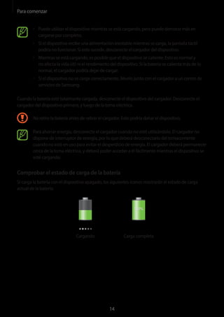 Para comenzar
14
• 	Puede utilizar el dispositivo mientras se está cargando, pero puede demorar más en
cargarse por completo.
• 	Si el dispositivo recibe una alimentación inestable mientras se carga, la pantalla táctil
podría no funcionar. Si esto sucede, desconecte el cargador del dispositivo.
• 	Mientras se está cargando, es posible que el dispositivo se caliente. Esto es normal y
no afecta la vida útil ni el rendimiento del dispositivo. Si la batería se calienta más de lo
normal, el cargador podría dejar de cargar.
• 	Si el dispositivo no se carga correctamente, llévelo junto con el cargador a un centro de
servicios de Samsung.
Cuando la batería esté totalmante cargada, desconecte el dispositivo del cargador. Desconecte el
cargador del dispositivo primero, y luego de la toma eléctrica.
No retire la batería antes de retirar el cargador. Esto podría dañar el dispositivo.
Para ahorrar energía, desconecte el cargador cuando no esté utilizándolo. El cargador no
dispone de interruptor de energía, por lo que deberá desconectarlo del tomacorriente
cuando no esté en uso para evitar el desperdicio de energía. El cargador deberá permanecer
cerca de la toma eléctrica, y deberá poder acceder a él fácilmente mientras el dispositivo se
esté cargando.
Comprobar el estado de carga de la batería
Si carga la batería con el dispositivo apagado, los siguientes iconos mostrarán el estado de carga
actual de la batería:
Cargando Carga completa
 