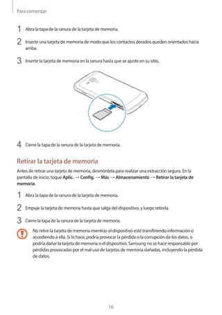 Para comenzar
16
1	 Abra la tapa de la ranura de la tarjeta de memoria.
2	 Inserte una tarjeta de memoria de modo que los contactos dorados queden orientados hacia
arriba.
3	 Inserte la tarjeta de memoria en la ranura hasta que se ajuste en su sitio.
4	 Cierre la tapa de la ranura de la tarjeta de memoria.
Retirar la tarjeta de memoria
Antes de retirar una tarjeta de memoria, desmóntela para realizar una extracción segura. En la
pantalla de inicio, toque Aplic. → Config. → Más → Almacenamiento → Retirar la tarjeta de
memoria.
1	 Abra la tapa de la ranura de la tarjeta de memoria.
2	 Empuje la tarjeta de memoria hasta que salga del dispositivo, y luego retírela.
3	 Cierre la tapa de la ranura de la tarjeta de memoria.
No retire la tarjeta de memoria mientras el dispositivo esté transfiriendo información o
accediendo a ella. Si lo hace, podría provocar la pérdida o la corrupción de los datos, o
podría dañar la tarjeta de memoria o el dispositivo. Samsung no se hace responsable por
pérdidas provocadas por el mal uso de tarjetas de memoria dañadas, incluyendo la pérdida
de datos.
 