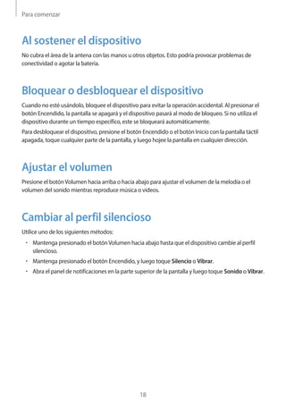 Para comenzar
18
Al sostener el dispositivo
No cubra el área de la antena con las manos u otros objetos. Esto podría provocar problemas de
conectividad o agotar la batería.
Bloquear o desbloquear el dispositivo
Cuando no esté usándolo, bloquee el dispositivo para evitar la operación accidental. Al presionar el
botón Encendido, la pantalla se apagará y el dispositivo pasará al modo de bloqueo. Si no utiliza el
dispositivo durante un tiempo específico, este se bloqueará automáticamente.
Para desbloquear el dispositivo, presione el botón Encendido o el botón Inicio con la pantalla táctil
apagada, toque cualquier parte de la pantalla, y luego hojee la pantalla en cualquier dirección.
Ajustar el volumen
Presione el botónVolumen hacia arriba o hacia abajo para ajustar el volumen de la melodía o el
volumen del sonido mientras reproduce música o videos.
Cambiar al perfil silencioso
Utilice uno de los siguientes métodos:
• 	Mantenga presionado el botónVolumen hacia abajo hasta que el dispositivo cambie al perfil
silencioso.
• 	Mantenga presionado el botón Encendido, y luego toque Silencio o Vibrar.
• 	Abra el panel de notificaciones en la parte superior de la pantalla y luego toque Sonido o Vibrar.
 