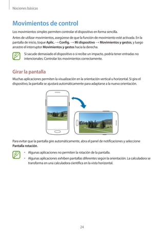 Nociones básicas
24
Movimientos de control
Los movimientos simples permiten controlar el dispositivo en forma sencilla.
Antes de utilizar movimientos, asegúrese de que la función de movimiento esté activada. En la
pantalla de inicio, toque Aplic. → Config. → Mi dispositivo → Movimientos y gestos, y luego
arrastre el interruptor Movimientos y gestos hacia la derecha.
Si sacude demasiado el dispositivo o si recibe un impacto, podría tener entradas no
intencionales. Controlar los movimientos correctamente.
Girar la pantalla
Muchas aplicaciones permiten la visualización en la orientación vertical u horizontal. Si gira el
dispositivo, la pantalla se ajustará automáticamente para adaptarse a la nueva orientación.
Para evitar que la pantalla gire automáticamente, abra el panel de notificaciones y seleccione
Pantalla rotación.
• 	Algunas aplicaciones no permiten la rotación de la pantalla.
• 	Algunas aplicaciones exhiben pantallas diferentes según la orientación. La calculadora se
transforma en una calculadora científica en la vista horizontal.
 