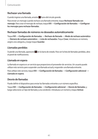 Comunicación
41
Rechazar una llamada
Cuando ingrese una llamada, arrastre fuera del círculo grande.
Para enviar un mensaje cuando rechace una llamada entrante, toque Rechazar llamada con
mensaje. Para crear el mensaje de rechazo, toque → Configuración de llamadas → Configurar
los mensajes para rechazar llamadas.
Rechazar llamadas de números no deseados automáticamente
Toque → Configuración de llamadas → Rechazo de llamada → Modo de rechazo automático
→ Número de rechazo automático → Lista de rechazados.Toque Crear, introduzca un número,
asigne una categoría, y luego toque Guardar.
Llamadas perdidas
Si pierde una llamada, aparecerá en la barra de estado. Para ver la lista de llamadas perdidas, abra
el panel de notificaciones.
Llamada en espera
La llamada en espera es un servicio que proporciona el proveedor de servicios. Un usuario puede
utilizar este servicio para suspender una llamada actual y responder una llamada entrante.
Para utilizar este servicio, toque → Configuración de llamadas → Configuración adicional →
Llamada en espera.
Desvío de llamadas
Puede definir el dispositivo para enviar las llamadas entrantes a un número específico.
Toque → Configuración de llamadas → Configuración adicional → Desvío de llamadas, y
luego seleccione un tipo de llamada y una condición. Introduzca un número y toque Activar.
 