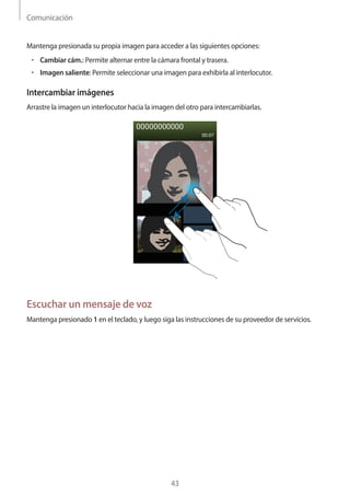 Comunicación
43
Mantenga presionada su propia imagen para acceder a las siguientes opciones:
• 	Cambiar cám.: Permite alternar entre la cámara frontal y trasera.
• 	Imagen saliente: Permite seleccionar una imagen para exhibirla al interlocutor.
Intercambiar imágenes
Arrastre la imagen un interlocutor hacia la imagen del otro para intercambiarlas.
Escuchar un mensaje de voz
Mantenga presionado 1 en el teclado, y luego siga las instrucciones de su proveedor de servicios.
 