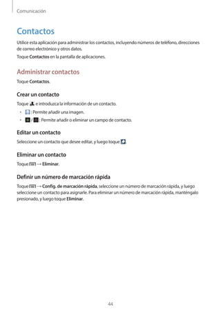 Comunicación
44
Contactos
Utilice esta aplicación para administrar los contactos, incluyendo números de teléfono, direcciones
de correo electrónico y otros datos.
Toque Contactos en la pantalla de aplicaciones.
Administrar contactos
Toque Contactos.
Crear un contacto
Toque e introduzca la información de un contacto.
• 	 : Permite añadir una imagen.
• 	 / : Permite añadir o eliminar un campo de contacto.
Editar un contacto
Seleccione un contacto que desee editar, y luego toque .
Eliminar un contacto
Toque → Eliminar.
Definir un número de marcación rápida
Toque → Config. de marcación rápida, seleccione un número de marcación rápida, y luego
seleccione un contacto para asignarle. Para eliminar un número de marcación rápida, manténgalo
presionado, y luego toque Eliminar.
 