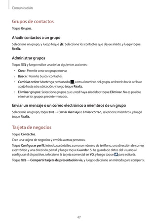 Comunicación
47
Grupos de contactos
Toque Grupos.
Añadir contactos a un grupo
Seleccione un grupo, y luego toque . Seleccione los contactos que desee añadir, y luego toque
Realiz.
Administrar grupos
Toque , y luego realice una de las siguientes acciones:
• 	Crear: Permite crear un grupo nuevo.
• 	Buscar: Permite buscar contactos.
• 	Cambiar orden: Mantenga presionado junto al nombre del grupo, arrástrelo hacia arriba o
abajo hasta otra ubicación, y luego toque Realiz.
• 	Eliminar grupos: Seleccione grupos que usted haya añadido y toque Eliminar. No es posible
eliminar los grupos predeterminados.
Enviar un mensaje o un correo electrónico a miembros de un grupo
Seleccione un grupo, toque → Enviar mensaje o Enviar correo, seleccione miembros, y luego
toque Realiz.
Tarjeta de negocios
Toque Contactos.
Cree una tarjeta de negocios y envíela a otras personas.
Toque Configurar perfil, introduzca detalles, como un número de teléfono, una dirección de correo
electrónico y una dirección postal, y luego toque Guardar. Si ha guardado datos del usuario al
configurar el dispositivo, seleccione la tarjeta comercial en YO, y luego toque para editarla.
Toque → Compartir tarjeta de presentación vía, y luego seleccione un método para compartir.
 