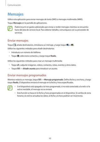 Comunicación
48
Mensajes
Utilice esta aplicación para enviar mensajes de texto (SMS) o mensajes multimedia (MMS).
Toque Mensajes en la pantalla de aplicaciones.
Podrá incurrir en gastos adicionales por enviar o recibir mensajes mientras se encuentra
fuera del área de servicio local. Para obtener detalles, comuníquese con su proveedor de
servicios.
Enviar mensajes
Toque , añada destinatarios, introduzca un mensaje, y luego toque o .
Utilice los siguientes métodos para añadir destinatarios:
• 	Introduzca un número de teléfono.
• 	Toque , seleccione contactos, y luego toque Realiz.
Utilice los siguientes métodos para crear un mensaje multimedia:
• 	Toque y adjunte imágenes, videos, contactos, notas, eventos y otros datos.
• 	Toque → Añadir asunto para introducir un asunto.
Enviar mensajes programados
Mientras redacta un mensaje, toque → Mensaje programado. Defina fecha y una hora, y luego
toque Realiz. El dispositivo enviará el mensaje en la fecha y hora especificadas.
• 	Si el dispositivo está apagado a la hora programada, si no está conectado a la red o si la
red es inestable, el mensaje no se enviará.
• 	Esta función se basa en la fecha y hora programadas en el dispositivo. Si cambia de zona
horaria y la red no actualiza los datos, la fecha y la hora podrían ser incorrectas.
 