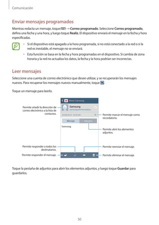 Comunicación
50
Enviar mensajes programados
Mientras redacta un mensaje, toque → Correo programado. Seleccione Correo programado,
defina una fecha y una hora, y luego toque Realiz. El dispositivo enviará el mensaje en la fecha y hora
especificadas.
• 	Si el dispositivo está apagado a la hora programada, si no está conectado a la red o si la
red es inestable, el mensaje no se enviará.
• 	Esta función se basa en la fecha y hora programadas en el dispositivo. Si cambia de zona
horaria y la red no actualiza los datos, la fecha y la hora podrían ser incorrectas.
Leer mensajes
Seleccione una cuenta de correo electrónico que desee utilizar, y se recuperarán los mensajes
nuevos. Para recuperar los mensajes nuevos manualmente, toque .
Toque un mensaje para leerlo.
Permite abrir los elementos
adjuntos.
Permite añadir la dirección de
correo electrónico a la lista de
contactos.
Permite responder el mensaje.
Permite responder a todos los
destinatarios.
Permite marcar el mensaje como
recordatorio.
Permite eliminar el mensaje.
Permite reenviar el mensaje.
Toque la pestaña de adjuntos para abrir los elementos adjuntos, y luego toque Guardar para
guardarlos.
 