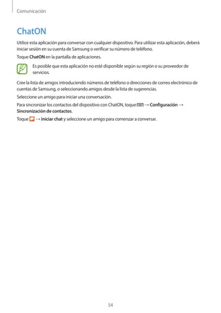 Comunicación
54
ChatON
Utilice esta aplicación para conversar con cualquier dispositivo. Para utilizar esta aplicación, deberá
iniciar sesión en su cuenta de Samsung o verificar su número de teléfono.
Toque ChatON en la pantalla de aplicaciones.
Es posible que esta aplicación no esté disponible según su región o su proveedor de
servicios.
Cree la lista de amigos introduciendo números de teléfono o direcciones de correo electrónico de
cuentas de Samsung, o seleccionando amigos desde la lista de sugerencias.
Seleccione un amigo para iniciar una conversación.
Para sincronizar los contactos del dispositivo con ChatON, toque → Configuración →
Sincronización de contactos.
Toque → Iniciar chat y seleccione un amigo para comenzar a conversar.
 