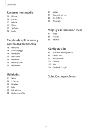 Contenido
6
84	Google
84	 Búsqueda por voz
85	 Mis Archivos
86	Descargas
Viajes y e información local
87	Maps
88	Lugares
88	 Nav. GPS
Configuración
89	 Acerca de la configuración
89	Conexiones
92	 Mi dispositivo
101	Cuentas
102	Más
104	 Config. de Google
Solución de problemas
Recursos multimedia
59	Música
61	Cámara
66	Galería
68	Video
70	YouTube
71	Radio
Tiendas de aplicaciones y
contenidos multimedia
73	 Play Store
74	 Samsung Apps
74	 Play Books
75	 Play Games
75	 Play Music
75	 Play Magazine
75	 Play Movies
Utilidades
76	Notas
77	 S Planner
79	Dropbox
80	Reloj
82	Calculadora
82	 Grabadora deVoz
 