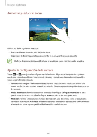 Recursos multimedia
64
Aumentar y reducir el zoom
Utilice uno de los siguientes métodos:
• 	Presione el botónVolumen para alejar o acercar.
• 	Separe dos dedos en la pantalla para aumentar el zoom, y júntelos para reducirlo.
El efecto de zoom está disponible al usar la función de zoom mientras graba un video.
Ajustar la configuración de la cámara
Toque → para ajustar la configuración de la cámara. Algunas de las siguientes opciones
pueden no estar disponibles en los modos de cámara y videocámara. Las opciones disponibles
varían según el modo utilizado.
• 	Tamaño de la imagen / Tamaño del video: Permite seleccionar una resolución. Utilice una
mayor resolución para obtener una calidad más alta. Sin embargo, esto ocupará más espacio en
la memoria.
• 	Modo de enfoque: Permite seleccionar un modo de enfoque. Enfoque automatico es para
permitir que la cámara controle el enfoque. Macro es para objetos muy cercanos.
• 	Medición: Permite seleccionar un método de medición. Esto determina cómo se calculan los
valores de iluminación. Centrado mide la luz de fondo en el centro de la escena. Enfocado mide
el valor de luz en un lugar específico. Matriz equilibra toda la escena.
 