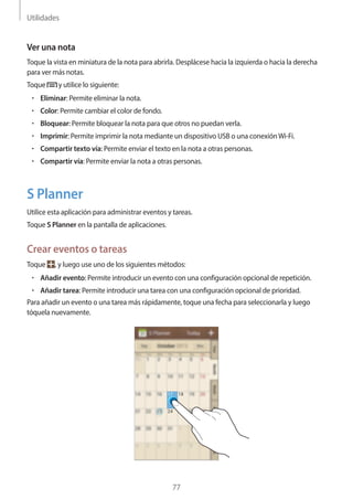 Utilidades
77
Ver una nota
Toque la vista en miniatura de la nota para abrirla. Desplácese hacia la izquierda o hacia la derecha
para ver más notas.
Toque y utilice lo siguiente:
• 	Eliminar: Permite eliminar la nota.
• 	Color: Permite cambiar el color de fondo.
• 	Bloquear: Permite bloquear la nota para que otros no puedan verla.
• 	Imprimir: Permite imprimir la nota mediante un dispositivo USB o una conexiónWi-Fi.
• 	Compartir texto vía: Permite enviar el texto en la nota a otras personas.
• 	Compartir vía: Permite enviar la nota a otras personas.
S Planner
Utilice esta aplicación para administrar eventos y tareas.
Toque S Planner en la pantalla de aplicaciones.
Crear eventos o tareas
Toque , y luego use uno de los siguientes métodos:
• 	Añadir evento: Permite introducir un evento con una configuración opcional de repetición.
• 	Añadir tarea: Permite introducir una tarea con una configuración opcional de prioridad.
Para añadir un evento o una tarea más rápidamente, toque una fecha para seleccionarla y luego
tóquela nuevamente.
 