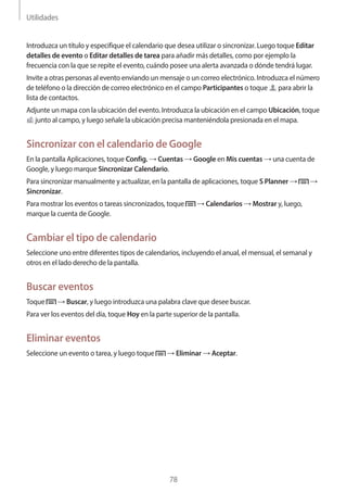Utilidades
78
Introduzca un título y especifique el calendario que desea utilizar o sincronizar. Luego toque Editar
detalles de evento o Editar detalles de tarea para añadir más detalles, como por ejemplo la
frecuencia con la que se repite el evento, cuándo posee una alerta avanzada o dónde tendrá lugar.
Invite a otras personas al evento enviando un mensaje o un correo electrónico. Introduzca el número
de teléfono o la dirección de correo electrónico en el campo Participantes o toque para abrir la
lista de contactos.
Adjunte un mapa con la ubicación del evento. Introduzca la ubicación en el campo Ubicación, toque
junto al campo, y luego señale la ubicación precisa manteniéndola presionada en el mapa.
Sincronizar con el calendario de Google
En la pantalla Aplicaciones, toque Config. → Cuentas → Google en Mis cuentas → una cuenta de
Google, y luego marque Sincronizar Calendario.
Para sincronizar manualmente y actualizar, en la pantalla de aplicaciones, toque S Planner → →
Sincronizar.
Para mostrar los eventos o tareas sincronizados, toque → Calendarios → Mostrar y, luego,
marque la cuenta de Google.
Cambiar el tipo de calendario
Seleccione uno entre diferentes tipos de calendarios, incluyendo el anual, el mensual, el semanal y
otros en el lado derecho de la pantalla.
Buscar eventos
Toque → Buscar, y luego introduzca una palabra clave que desee buscar.
Para ver los eventos del día, toque Hoy en la parte superior de la pantalla.
Eliminar eventos
Seleccione un evento o tarea, y luego toque → Eliminar → Aceptar.
 