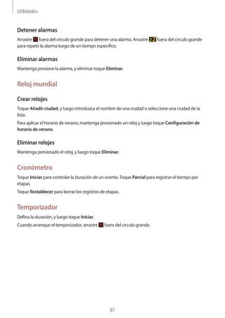 Utilidades
81
Detener alarmas
Arrastre fuera del círculo grande para detener una alarma. Arrastre fuera del círculo grande
para repetir la alarma luego de un tiempo específico.
Eliminar alarmas
Mantenga presione la alarma, y eliminar toque Eliminar.
Reloj mundial
Crear relojes
Toque Añadir ciudad, y luego introduzca el nombre de una ciudad o seleccione una ciudad de la
lista.
Para aplicar el horario de verano, mantenga presionado un reloj y luego toque Configuración de
horario de verano.
Eliminar relojes
Mantenga presionado el reloj, y luego toque Eliminar.
Cronómetro
Toque Iniciar para controlar la duración de un evento.Toque Parcial para registrar el tiempo por
etapas.
Toque Restablecer para borrar los registros de etapas.
Temporizador
Defina la duración, y luego toque Iniciar.
Cuando arranque el temporizador, arrastre fuera del círculo grande.
 