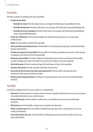Configuración
93
Pantalla
Permite cambiar la configuración de la pantalla.
• 	Fondo de pantalla:
–– Pantalla de inicio: Permite seleccionar una imagen de fondo para la pantalla de inicio.
–– Pantalla de bloqueo: Permite seleccionar una imagen de fondo para la pantalla bloqueada.
–– Pantalla de inicio y bloqueo: Permite seleccionar una imagen de fondo para la pantalla de
inicio y la pantalla bloqueada.
• 	Panel de notificación: Permite personalizar los elementos que aparecen en el panel de
notificaciones.
• 	Brillo: Permite definir el brillo de la pantalla.
• 	Girar pantalla automáticamente: Permite definir el contenido para que gire automáticamente
al girar el dispositivo.
• 	Tiempo de espera de la pantalla: Permite definir el tiempo que deberá transcurrir antes de que
se apague la retroiluminación de la pantalla.
• 	Protector de pantalla: Permite configurar el dispositivo para iniciar un protector de pantalla
cuando el dispositivo esté conectado a una base de escritorio o se esté cargando.
• 	Estilo de fuente: Permite cambiar el tipo de fuente para el texto de la pantalla.
• 	Tamaño de fuente: Permite cambiar el tamaño de la fuente.
• 	Duración de iluminación de teclas del panel táctil: Permite definir la duración de la
retroiluminación para los botones táctiles.
• 	Mostrar porcentaje de batería: Configure el dispositivo para que muestre el nivel de batería
restante.
Sonido
Cambie la configuración de varios sonidos en el dispositivo.
• 	Volumen: Permite ajustar el nivel de volumen de las melodías de llamada, la música y los videos,
los sonidos del sistema y las notificaciones.
• 	Tono de llamada: Permite añadir o seleccionar una melodía para reconocer las llamadas
entrantes.
• 	Vibraciones: Permite añadir o seleccionar un patrón de vibración.
• 	Vibrar cuando suena: Permite definir el dispositivo para que vibre y reproduzca un tono al
recibir una llamada.
• 	Tono del teclado de marc.: Permite definir el dispositivo para que emita sonidos al tocar las
teclas del teclado.
 