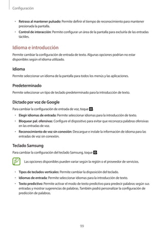 Configuración
99
• 	Retraso al mantener pulsado: Permite definir el tiempo de reconocimiento para mantener
presionada la pantalla.
• 	Control de interacción: Permite configurar un área de la pantalla para excluirla de las entradas
táctiles.
Idioma e introducción
Permite cambiar la configuración de entrada de texto. Algunas opciones podrían no estar
disponibles según el idioma utilizado.
Idioma
Permite seleccionar un idioma de la pantalla para todos los menús y las aplicaciones.
Predeterminado
Permite seleccionar un tipo de teclado predeterminado para la introducción de texto.
Dictado por voz de Google
Para cambiar la configuración de entrada de voz, toque .
• 	Elegir idiomas de entrada: Permite seleccionar idiomas para la introducción de texto.
• 	Bloquear pal. ofensivas: Configure el dispositivo para evitar que reconozca palabras ofensivas
en las entradas de voz.
• 	Reconocimiento de voz sin conexión: Descargue e instale la información de idioma para las
entradas de voz sin conexión.
Teclado Samsung
Para cambiar la configuración del teclado Samsung, toque .
Las opciones disponibles pueden variar según la región o el proveedor de servicios.
• 	Tipos de teclados verticales: Permite cambiar la disposición del teclado.
• 	Idiomas de entrada: Permite seleccionar idiomas para la introducción de texto.
• 	Texto predictivo: Permite activar el modo de texto predictivo para predecir palabras según sus
entradas y mostrar sugerencias de palabras.También podrá personalizar la configuración de
predicción de palabras.
 
