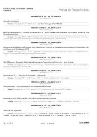 CONTABILIDADE • ASSUNTOS DIVERSOS 
e Legislação Manual de Procedimentos 
RESOLUÇÃO CFC Nº 1.358, DE 15/09/2011 
DOU de 14/12/2011 
Alteração na Legislação 
Sinopse: A Resolução CFC nº 1.358/11 altera o art. 10 da Resolução CFC nº 893/00. 
RESOLUÇÃO CFC Nº 1.368, DE 08/12/2011 
DOU de 13/12/2011 
Defi nição de Critérios para Concessão de Parcelamento de Créditos de Exercícios Encerrados, de Transação, de Isenção e de 
Remissão pelos CRCs 
Sinopse: A Resolução CFC nº 1.368/11 estabelece critérios para concessão de parcelamento de créditos de exercícios encerrados, 
de transação, de isenção e de remissão pelos Conselhos de Contabilidade, e dá outras providências. 
RESOLUÇÃO CFC Nº 1.373, DE 08/12/2011 
DOU de 14/12/2011 
Regulamentação do Exame de Sufi ciência como Requisito para Obtenção ou Restabelecimento de Registro Profi ssional em Con-selho 
Regional de Contabilidade (CRC) 
Sinopse: A Resolução CFC nº 1.373/11 regulamenta o exame de sufi ciência como requisito para obtenção ou restabelecimento de 
Registro Profi ssional em Conselho Regional de Contabilidade (CRC). 
RESOLUÇÃO CFC Nº 1.374, DE 08/12/2011 
DOU de 16/12/2011 
NBC TG Estrutura Conceitual – Elaboração e Divulgação de Relatório Contábil-Financeiro – Nova Redação 
Sinopse: A Resolução CFC nº 1.374/11 dá nova redação à NBC TG Estrutura Conceitual – Estrutura Conceitual para Elaboração e 
Divulgação de Relatório Contábil-Financeiro. 
RESOLUÇÃO CFC Nº 1.375, DE 08/12/2011 
DOU de 16/12/2011 
Aprovação da ITG 17 – Contratos de Concessão – Evidenciação 
Sinopse: A Resolução CFC nº 1.375/11 aprova a ITG 17 – Contratos de Concessão – Evidenciação. 
RESOLUÇÃO CFC Nº 1.376, DE 08/12/2011 
DOU de 16/12/2011 
Alteração da NBC TG 26 – Apresentação das Demonstrações Contábeis 
Sinopse: A Resolução CFC nº 1.376/11 altera a NBC TG 26 – Apresentação das Demonstrações Contábeis. 
RESOLUÇÃO CFC Nº 1.377, DE 08/12/2011 
DOU de 15/12/2011 
Aprovação da nova redação da NBC PA 12 – Educação Profi ssional Continuada 
Sinopse: A Resolução CFC nº 1.377/11 aprova a nova redação da NBC PA 12 – Educação Profi ssional Continuada. 
RESOLUÇÃO CFC Nº 1.378, DE 08/12/2011 
DOU de 14/12/2011 
Alterações nas Legislações 
Sinopse: A Resolução CFC nº 1.378/11 altera o Anexo II do CTA 02; o Anexo III do CTA 03; o Anexo IV do CTA 04; os 
Anexos II, IV e VI do CTA 08; o Anexo do CTA 09; os Anexos I e II do CTR 01; e os Anexos I, II e III do CTR 02. 
10 • No 01/12 Janeiro 1a semana 
 