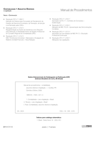 CONTABILIDADE • ASSUNTOS DIVERSOS 
e Legislação Manual de Procedimentos 
Defi nição de Critérios para Concessão de Parcelamento de 
Créditos de Exercícios Encerrados, de Transação, de Isenção 
e de Remissão pelos CRCs 
Regulamentação do Exame de Sufi ciência como Requisito 
para Obtenção ou Restabelecimento de Registro Profi ssional 
em Conselho Regional de Contabilidade (CRC) 
NBC TG Estrutura Conceitual – Elaboração e Divulgação de 
Relatório Contábil-Financeiro – Nova Redação 
• Resolução CFC nº 1.375/11 
Aprovação da ITG 17 – Contratos de Concessão – 
Evidenciação 
• Resolução CFC nº 1.376/11 
Alteração da NBC TG 26 – Apresentação das Demonstrações 
Contábeis 
• Resolução CFC nº 1.377/11 
Aprovação da nova redação da NBC PA 12 – Educação 
Profi ssional Continuada 
• Resolução CFC nº 1.378/11 
Alterações nas Legislações 
Dados Internacionais de Catalogação na Publicação (CIP) 
(Câmara Brasileira do Livro, SP, Brasil) 
• Resolução CFC nº 1.368/11 
• Resolução CFC nº 1.373/11 
• Resolução CFC nº 1.374/11 
Manual de procedimentos : contabilidade, 
assuntos diversos e legislação. – – Curitiba, PR : 
Cenofi sco Editora, 2006. 
ISBN 85 – 7569 – 021– 3 
1. Contabilidade – Leis e legislação – Brasil 
2. Tributos – Leis e legislação – Brasil 
I. Título: Contabilidade, assuntos diversos e legislação. 
06 – 9524 CDU – 34 : 336 . 2 (81) 
Índices para catálogo sistemático: 
1. Brasil : Direito fi scal 34 : 336.2 (81) 
ÍNDICE – CONTINUAÇÃO 
2 • No 01/12 Janeiro 1a semana 
 