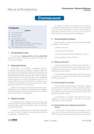 CONTABILIDADE • ASSUNTOS DIVERSOS 
e Legislação Manual de Procedimentos 
CONTABILIDADE 
Janeiro 1a semana No 01/12 • 3 
Fundações 
SUMÁRIO 
1. Considerações Iniciais 
2. Disposições Gerais 
3. Registro Contábil 
4. Demonstrações Contábeis 
4.1. Balanço patrimonial 
4.2. Demonstração do resultado 
4.3. Demonstração das mutações do patrimônio líquido 
4.4. Demonstração dos fl uxos de caixa 
5. Notas Explicativas às Demonstrações Contábeis 
1. Considerações Iniciais 
Por intermédio da Resolução CFC nº 837, de 22/02/1999 
(DOU de 02/03/1999), foi aprovado o item NBC T 10.4 da NBC T 10, 
que trata das fundações. 
2. Disposições Gerais 
O item NBC T 10.4 da NBC T 10 estabelece critérios e 
procedimentos específi cos de avaliação, de registro contábil e de 
estruturação das demonstrações contábeis das Fundações. Estas 
são organizações destinadas a fi ns de interesse coletivo e podem ser 
“fundação pública de natureza jurídica de direito público” ou “pessoas 
jurídicas de direito privado”. São compostas por uma coletividade 
humana organizada, e, como tais, são entidades econômicas, com 
existência distinta de cada um dos indivíduos ou entidades que as 
compõem, com capacidade jurídica para exercer direitos e obriga-ções 
patrimoniais, econômicos e fi nanceiros. 
Aplicam-se às Fundações os Princípios Fundamentais de Con-tabilidade, 
bem como, todas as Normas Brasileiras de Contabilidade 
e suas Interpretações Técnicas e Comunicados Técnicos, editados 
pelo Conselho Federal de Contabilidade. 
3. Registro Contábil 
As Fundações devem constituir provisão em montante sufi - 
ciente para cobrir as perdas esperadas com base em estimativas 
de seus prováveis valores de realização e baixar os prescritos, 
incobráveis e anistiados. 
As doações e as contribuições para custeio são contabilizadas 
em conta de receita. As doações e subvenções patrimoniais são 
contabilizadas no patrimônio social. 
As receitas de doações e contribuições para custeio são 
consideradas realizadas quando da emissão de nota de empenho 
ou da comunicação dos doadores, conforme o caso, devendo ser 
apropriadas, em bases mensais, de acordo com os períodos a 
serem benefi ciados, quando estes forem identifi cáveis. 
4. Demonstrações Contábeis 
As demonstrações contábeis, que devem ser elaboradas pelas 
Fundações, são as seguintes: 
a) Balanço Patrimonial; 
b) Demonstração do Resultado; 
c) Demonstração das Mutações do Patrimônio Líquido; e 
d) Demonstração dos Fluxos de Caixa. 
4.1. Balanço patrimonial 
O Balanço patrimonial das fundações deve evidenciar os 
componentes patrimoniais que lhe são pertinentes, de modo a 
possibilitar aos seus usuários a adequada interpretação da sua 
posição patrimonial e fi nanceira. 
A conta Capital será substituída pela conta Patrimônio Social 
e a conta Lucros ou Prejuízos Acumulados pela conta Superávits 
ou Défi cits Acumulados. 
4.2. Demonstração do resultado 
A denominação da Demonstração do Resultado é alterada 
para Demonstração do Superávit ou Défi cit, a qual deve evidenciar 
a composição do resultado de um determinado período. Além 
dessa alteração, aplica-se a substituição da palavra “resultado” pela 
expressão “superávit ou défi cit”. 
A demonstração do resultado deve evidenciar, de forma 
segregada, as contas de receitas e despesas; estas, quando 
identifi cáveis, por tipo de atividade. 
4.3. Demonstração das mutações do patrimônio 
líquido 
A denominação “Da Demonstração das Mutações do Patri-mônio 
Líquido” é alterada para “Demonstração das Mutações do 
Patrimônio Social”, que deve evidenciar, num determinado período, 
 