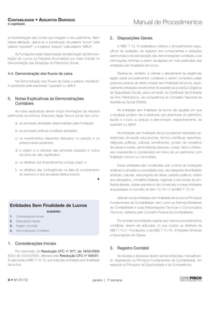 CONTABILIDADE • ASSUNTOS DIVERSOS 
e Legislação Manual de Procedimentos 
a movimentação das contas que integram o seu patrimônio. Além 
dessa alteração, aplica-se a substituição da palavra “lucros” pela 
palavra “superávit”; e a palavra “prejuízo” pela palavra “défi cit”. 
As Fundações estão dispensadas da elaboração da Demons-tração 
de Lucros ou Prejuízos Acumulados por estar incluída na 
Demonstração das Mutações do Patrimônio Social. 
4.4. Demonstração dos fl uxos de caixa 
Na Demonstração dos Fluxos de Caixa a palavra “resultado” 
é substituída pela expressão “superávit ou défi cit”. 
5. Notas Explicativas às Demonstrações 
Contábeis 
As notas explicativas devem incluir informações de natureza 
patrimonial, econômica, fi nanceira, legal, física e social, tais como: 
a) as principais atividades desenvolvidas pela Fundação; 
b) as principais práticas contábeis adotadas; 
c) os investimentos relevantes efetuados no período e os 
anteriormente existentes; 
d) a origem e a natureza das principais doações e outros 
recursos de valor signifi cativo; 
e) os detalhes dos fi nanciamentos a longo prazo; e 
f) os detalhes das contingências na data do encerramento 
do exercício e dos prováveis efeitos futuros. 
• 
Entidades Sem Finalidade de Lucros 
SUMÁRIO 
1. Considerações Iniciais 
2. Disposições Gerais 
3. Registro Contábil 
4. Demonstrações Contábeis 
1. Considerações Iniciais 
Por intermédio da Resolução CFC nº 877, de 18/04/2000 
(DOU de 20/04/2000), alterada pela Resolução CFC nº 926/01, 
foi aprovada a NBC T 10.19, que trata das entidades sem fi nalidade 
de lucros. 
2. Disposições Gerais 
A NBC T 10.19 estabelece critérios e procedimentos espe-cífi 
cos de avaliação, de registros dos componentes e variações 
patrimoniais e de estruturação das demonstrações contábeis, e as 
informações mínimas a serem divulgadas em nota explicativa das 
entidades sem fi nalidade de lucros. 
Destina-se, também, a orientar o atendimento às exigências 
legais sobre procedimentos contábeis a serem cumpridos pelas 
pessoas jurídicas de direito privado sem fi nalidade de lucros, espe-cialmente 
4 • No 01/12 Janeiro 1a semana 
entidades benefi centes de assistência social (Lei Orgânica 
da Seguridade Social), para a emissão do Certifi cado de Entidade 
de Fins Filantrópicos, da competência do Conselho Nacional de 
Assistência Social (CNAS). 
As entidades sem fi nalidade de lucros são aquelas em que 
o resultado positivo não é destinado aos detentores do patrimônio 
líquido e o lucro ou prejuízo é denominado, respectivamente, de 
superávit ou défi cit. 
As entidades sem fi nalidade de lucros exercem atividades as-sistenciais, 
de saúde, educacionais, técnico-científi cas, esportivas, 
religiosas, políticas, culturais, benefi centes, sociais, de conselhos 
de classe e outras, administrando pessoas, coisas, fatos e interes-ses 
coexistentes e coordenados em torno de um patrimônio com 
fi nalidade comum ou comunitária. 
Essas entidades são constituídas sob a forma de fundações 
públicas ou privadas ou sociedades civis, nas categorias de entidades 
sindicais, culturais, associações de classe, partidos políticos, ordem 
dos advogados, conselhos federais, regionais e seccionais de pro-fi 
ssões liberais, clubes esportivos não comerciais e outras entidades 
enquadradas no conceito do item 10.19.1.4 da NBC T 10.19. 
Aplicam-se às entidades sem fi nalidade de lucros os Princípios 
Fundamentais de Contabilidade, bem como as Normas Brasileiras 
de Contabilidade e suas Interpretações Técnicas e Comunicados 
Técnicos, editados pelo Conselho Federal de Contabilidade. 
Por se tratar de entidades sujeitas aos mesmos procedimentos 
contábeis, devem ser aplicadas, no que couber, as diretrizes da 
NBC T 10.4 – Fundações; e da NBC T 10.18 – Entidades Sindicais 
e Associações de Classe. 
3. Registro Contábil 
As receitas e despesas devem ser reconhecidas, mensalmen-te, 
respeitando os Princípios Fundamentais de Contabilidade, em 
especial os Princípios da Oportunidade e da Competência. 
 