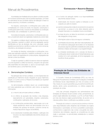 CONTABILIDADE • ASSUNTOS DIVERSOS 
e Legislação Manual de Procedimentos 
As entidades sem fi nalidade de lucros devem constituir provisão 
em montante sufi ciente para cobrir as perdas esperadas, com base 
em estimativas de seus prováveis valores de realização e baixar os 
valores prescritos, incobráveis e anistiados. 
As doações, subvenções e contribuições para custeio são 
contabilizadas em contas de receita. As doações, subvenções e 
contribuições patrimoniais, inclusive as arrecadadas na constituição 
da entidade, são contabilizadas no patrimônio social. 
As receitas de doações, subvenções e contribuições para cus-teio 
ou investimento devem ser registradas mediante documento hábil. 
Os registros contábeis devem evidenciar as contas de recei-tas 
e despesas, superávit ou défi cit, de forma segregada, quando 
identifi cáveis por tipo de atividade, tais como: educação, saúde, 
assistência social, técnico-científi ca e outras, bem como comercial, 
industrial ou de prestação de serviços. 
As receitas de doações, subvenções e contribuições, rece-bidas 
para aplicação específi ca, mediante constituição ou não de 
fundos, devem ser registradas em contas próprias, segregadas das 
demais contas da entidade. 
O valor do superávit ou défi cit do exercício deve ser registrado 
na conta Superávit ou Défi cit do Exercício, enquanto não aprovado 
pela assembleia dos associados; e, após a sua aprovação, deve 
ser transferido para a conta Patrimônio Social. 
Janeiro 1a semana No 01/12 • 5 
4. Demonstrações Contábeis 
Na aplicação das normas contábeis, a conta Capital deve ser 
substituída por Patrimônio Social, integrante do grupo Patrimônio 
Líquido; e a conta Lucros ou Prejuízos Acumulados por Superávit 
ou Défi cit do Exercício. 
As demonstrações contábeis devem ser complementadas 
por notas explicativas que contenham, pelo menos, as seguintes 
informações: 
a) o resumo das principais práticas contábeis; 
b) os critérios de apuração das receitas e das despesas, 
especialmente com gratuidades, doações, subvenções, 
contribuições e aplicações de recursos; 
c) as contribuições previdenciárias, relacionadas com a ati-vidade 
assistencial, devem ser demonstradas como se a 
entidade não gozasse de isenção, conforme normas do 
Instituto Nacional do Seguro Social (INSS); 
d) as subvenções recebidas pela entidade, a aplicação dos 
recursos e as responsabilidades decorrentes dessas sub-venções; 
e) os fundos de aplicação restrita e as responsabilidades 
decorrentes desses fundos; 
f) evidenciação dos recursos sujeitos a restrições ou vin-culações 
por parte do doador; 
g) eventos subsequentes à data do encerramento do exercício 
que tenham, ou possa vir a ter, efeito relevante sobre a 
situação fi nanceira e os resultados futuros da entidade; 
h) as taxas de juros, as datas de vencimento e as garantias 
das obrigações a longo prazo; 
i) informações sobre os tipos de seguros contratados; 
j) as entidades educacionais, além das notas explicativas, de-vem 
evidenciar a adequação das receitas com as despesas 
de pessoal, segundo parâmetros estabelecidos pela Lei das 
Diretrizes e Bases da Educação e sua regulamentação. 
k) as entidades benefi ciadas com a isenção de tributos e 
contribuições devem evidenciar em Notas Explicativas suas 
receitas com e sem gratuidade, de forma segregada, e os 
benefícios fi scais gozados. 
Prestação de Contas das Entidades de 
Interesse Social 
O Conselho Federal de Contabilidade (CFC), por meio do 
Manual de Procedimentos Contábeis para Fundações e Entidades 
de Interesse Social, disponibilizado por meio de acesso ao link 
http://www.cfc.org.br/uparq/Manual_procedimentos2008.pdf, 
aborda, dentre outros procedimentos, os critérios exigíveis de 
prestação de contas. 
Uma das principais obrigações dos administradores das 
Entidades de Interesse Social é prestar contas, primeiramente, ao 
próprio órgão deliberativo da entidade, e, por fi m, ao Poder Público 
por meio dos diversos órgãos governamentais, de acordo com a 
natureza jurídica, títulos e certifi cados que pleiteia ou possui. 
Prestação de contas é o conjunto de documentos e informa-ções 
disponibilizados pelos dirigentes das entidades aos órgãos 
interessados e autoridades, de forma a possibilitar a apreciação, 
conhecimento e julgamento das contas e da gestão dos admi-nistradores 
das entidades, segundo as competências de cada 
órgão e autoridade, na periodicidade estabelecida no estatuto 
social ou na lei. 
 