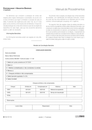 CONTABILIDADE • ASSUNTOS DIVERSOS 
e Legislação Manual de Procedimentos 
Os elementos que compõem a prestação de contas são 
exigidos pelos órgãos interessados e autoridades, de acordo com 
os atos normativos que regem a entidade e a atuação de cada um 
deles. A extensão das exigências pode variar, mas, de um modo 
geral, os documentos e informações são semelhantes. O responsá-vel 
pela prestação de contas deve observar quais são as exigências 
específi cas de cada órgão, para que não encaminhe elementos 
aquém ou além do necessário. 
Informações Bancárias 
As informações bancárias podem ser exigidas em dois dife-rentes 
níveis. 
No primeiro nível, é exigida uma relação das contas bancárias 
da entidade, com identifi cação da instituição fi nanceira, número 
da conta, tipo da conta indicando se os depósitos são em conta-corrente, 
6 • No 01/12 Janeiro 1a semana 
conta de aplicação, poupança, etc. e agência. 
No segundo nível, são exigidas cópias de extratos bancários ou 
de documentos equivalentes emitidos pelas instituições fi nanceiras, que 
comprovem os saldos das contas bancárias (conta-corrente e aplicação), 
na data do encerramento do exercício, acompanhada de conciliação. 
Se houver pendência demonstrada na conciliação, o representante da 
entidade deve providenciar os esclarecimentos relativos a cada valor pen-dente 
e os esforços alocados para solucionar a pendência demonstrada. 
Em qualquer situação deve haver conciliação da conta mesmo que o 
saldo do extrato seja igual ao saldo do razão contábil. 
Modelo de Conciliação Bancária 
CONCILIAÇÃO BANCÁRIA 
Nome da entidade: 
Banco: Banco Patrimonial 
Conta-corrente: 600.000-1 Conta do razão: 1.1.1.02 
1. Saldo em conta corrente em 31/12/X1 
2. Mais (+) 
2.1. Débitos contabilizados e não constantes no extrato 
3. Menos (-) 
3.1. Cheques emitidos e não compensados 
4. Saldo bancário ajustado (1+2.3) 
5. Saldo Contábil 
Cheques emitidos e não compensados 
Cheque Emitido em Compensado em Histórico Valor 
12001 23/12/X1 03/01/X2 Material de expediente 
12003 28/12/X1 05/01/X2 Serviço de manutenção 
TOTAL 
Observações: 
Local e Data Responsável Visto 
 