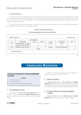 CONTABILIDADE • ASSUNTOS DIVERSOS 
e Legislação Manual de Procedimentos 
Inventário Patrimonial 
O inventário patrimonial é uma relação de todos os bens patrimoniais móveis e imóveis, com identifi cação e características do bem, data 
e forma de incorporação ao patrimônio, localização e valor individual, de propriedade da entidade em seu poder e em poder de terceiros, bem 
como os bens de terceiros em poder da entidade. O total fi nanceiro consignado nessa relação deve ser idêntico ao saldo do razão contábil 
dos bens do ativo não circulante. 
Os bens da entidade em poder de terceiros e os bens de terceiros em poder da entidade devem ser inventariados e relacionados à 
parte e devem ser escriturados em conta contábil específi ca. 
Modelo de Inventário Patrimonial 
Associação Brasiliense de Amparo ao Menor Carente 
Relação Patrimonial data: xx/xx/xxxx 
Janeiro 1a semana No 01/12 • 7 
Incorporação 
Nº Identifi cação Data Conta Forma Localização Valor 
001 Veículo VW Kombi, ano 1999, 
cor branca, placa JJJ 5555 
Compra Sede 
002 Refrigerador Bom Sul 3701 Doação Creche da Vila Rococó 
TOTAL 
Representante Legal 
• 
LEGISLAÇÃO SOCIETÁRIA 
Empresa Individual de Responsabilidade 
Limitada 
SUMÁRIO 
1. Considerações Iniciais 
2. Das Pessoas Jurídicas 
3. Empresa Individual de Responsabilidade Limitada 
4. Dissolução da Empresa Individual de Responsabilidade Limitada 
1. Considerações Iniciais 
Por intermédio da Lei nº 12.441, de 11/07/2011 (DOU de 
12/07/2011) foi alterada a Lei nº 10.406/02 (Código Civil), para 
permitir a constituição de empresa individual de responsabilidade 
limitada. 
Referida permissão de constituição dessa modalidade de 
empresa passa a viger a partir de 11/01/2012. 
2. Pessoas Jurídicas 
A Lei nº 12.441/11 alterou o art. 44 da Lei nº 10.406/02 
(Código Civil), que dispõe sobre os tipos de entidades enquadradas 
como pessoas jurídicas de direito privado, para incluir, dentre esse 
rol já existente, as empresas individuais de responsabilidade limitada. 
3. Empresa Individual de Responsabilidade 
Limitada 
A Lei nº 12.441/11 incluiu o art. 980-A à Lei nº 10.406/02 
(Código Civil), que passa a viger com a seguinte redação: 
 