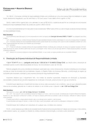 CONTABILIDADE • ASSUNTOS DIVERSOS 
e Legislação Manual de Procedimentos 
“Art. 980-A – A empresa individual de responsabilidade limitada será constituída por uma única pessoa titular da totalidade do capital 
social, devidamente integralizado, que não será inferior a 100 (cem) vezes o maior salário-mínimo vigente no País”. 
Sendo o salário-mínimo vigente para o ano-calendário no valor de R$ 545,00, o capital social para fi ns de constituição de uma empresa 
individual de responsabilidade limitada não poderá ser superior a R$ 54.500,00. 
O nome empresarial deverá ser formado pela inclusão da expressão “EIRELI” após a fi rma ou a denominação social da empresa individual 
de responsabilidade limitada. 
Nota Cenofi sco: 
Os procedimentos para elaboração do nome empresarial encontram-se regidos pela Instrução Normativa DNRC nº 104/07, nos parágrafos transcritos 
a seguir. 
“§ 2º – A pessoa natural que constituir empresa individual de responsabilidade limitada somente poderá fi gurar em uma única empresa dessa modalidade. 
§ 3º – A empresa individual de responsabilidade limitada também poderá resultar da concentração das quotas de outra modalidade societária num único 
sócio, independentemente das razões que motivaram tal concentração. 
§ 4º – (VETADO). 
§ 5º – Poderá ser atribuída à empresa individual de responsabilidade limitada constituída para a prestação de serviços de qualquer natureza a remune-ração 
decorrente da cessão de direitos patrimoniais de autor ou de imagem, nome, marca ou voz de que seja detentor o titular da pessoa jurídica, vinculados 
à atividade profi ssional. 
§ 6º – Aplicam-se à empresa individual de responsabilidade limitada, no que couber, as regras previstas para as sociedades limitadas”. 
4. Dissolução da Empresa Individual de Responsabilidade Limitada 
A Lei nº 12.441/11 alterou o parágrafo único do art. 1.033 da Lei nº 10.406/02 (Código Civil), que dispõe sobre a dissolução da 
sociedade quando ocorrer a falta de pluralidade de sócios, não reconstituída no prazo de 180 dias. 
Referido parágrafo único exclui a hipótese de dissolução supracitada caso o sócio remanescente, inclusive na hipótese de concentração 
de todas as cotas da sociedade sob sua titularidade, requeira, no Registro Público de Empresas Mercantis, a transformação do registro da 
sociedade para empresário individual ou para empresa individual de responsabilidade limitada. 
Importante destacar que o requerimento feito, nos moldes da assertiva supracitada, independe de dissolução ou liquidação 
da sociedade e obedecerá aos preceitos reguladores da constituição e inscrição, próprios do tipo em que vai converter-se. 
A transformação depende do consentimento de todos os sócios, salvo se prevista no ato constitutivo, caso em que o dissidente poderá 
retirar-se da sociedade, aplicando-se, no silêncio do estatuto ou do contrato social, o disposto no art. 1.031 do Código Civil. 
Nota Cenofi sco: 
Transcrevemos a seguir o art. 1.031 do Código Civil (Lei nº 10.406/02): 
“Art. 1.031 – Nos casos em que a sociedade se resolver em relação a um sócio, o valor da sua quota, considerada pelo montante efetivamente realizado, 
liquidar-se-á, salvo disposição contratual em contrário, com base na situação patrimonial da sociedade, à data da resolução, verifi cada em balanço especial-mente 
levantado. 
O capital social sofrerá a correspondente redução, salvo se os demais sócios suprirem o valor da quota. 
A quota liquidada será paga em dinheiro, no prazo de 90 dias, a partir da liquidação, salvo acordo ou estipulação contratual em contrário”. 
A transformação não modifi cará nem prejudicará, em qualquer caso, os direitos dos credores. 
Por fi m, cumpre destacar que a falência da sociedade transformada somente produzirá efeitos em relação aos sócios que, no tipo anterior, 
a eles estariam sujeitos, se o pedirem os titulares de créditos anteriores à transformação, e somente a estes benefi ciará. 
8 • No 01/12 Janeiro 1a semana 
• 
 