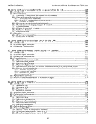 Joel Barrios Dueñas Implementación de Servidores con GNU/Linux
20.Cómo configurar correctamente los parámetros de red....................................155
20.1.Introducción.................................................................................................................. ........155
20.2.Procedimientos................................................................................................ .....................155
20.2.1.Detección y configuración del sustento físico (hardware).................................................................155
20.2.2.Asignación de parámetros de red......................................................................................................156
20.2.2.1.Nombre del anfitrión (HOSTNAME)...................................................................................... ........................156
20.2.2.2.Dirección IP, máscara de subred y puerta de enlace.................................................................... ................156
20.2.2.3.Servidores de nombres..................................................................................................................... ..........156
20.2.3.Agregar encaminamientos (rutas) adicionales..................................................................................157
20.2.4.Función de reenvío de paquetes para IP versión 4............................................................................157
20.2.5.Comprobaciones................................................................................................................................157
20.2.6.Alta de direcciones IP virtuales..........................................................................................................158
20.2.7.La función Zeroconf...........................................................................................................................158
20.2.8.Deshabilitar IPv6................................................................................................................................160
20.3.Ejercicios............................................................................................... ...............................160
20.3.1.Encaminamientos estáticos...............................................................................................................160
20.3.2.Direcciones IP virtuales......................................................................................................................163
21.Cómo configurar un servidor DHCP en una LAN................................................168
21.1.Introducción....................................................................................................................... ...168
21.2.Sustento lógico necesario.......................................................................................... ...........168
21.3.Fichero de configuración............................................................................ ..........................169
22.Cómo configurar vsftpd (Very Secure FTP Daemon)..........................................171
22.1.Introducción.................................................................................................................... ......171
22.2.Sustento lógico necesario........................................................................................ .............171
22.3.Ficheros de configuración............................................................................................. ........171
22.4.Procedimientos................................................................................................. ....................171
22.4.1.Parámetro anonymous_enable..........................................................................................................171
22.4.2.Parámetro local_enable.....................................................................................................................172
22.4.3.Parámetro write_enable.....................................................................................................................172
22.4.4.Parámetro ftpd_banner......................................................................................................................172
22.4.5.Estableciendo jaulas para los usuarios: parámetros chroot_local_user y chroot_list_file.................172
22.4.6.Control del ancho de banda...............................................................................................................172
22.4.6.1.Parámetro anon_max_rate.............................................................................................................. ............172
22.4.6.2.Parámetro local_max_rate.......................................................................................................................... .173
22.4.6.3.Parámetro max_clients.............................................................................................................. .................173
22.4.6.4.Parámetro max_per_ip...................................................................................................................... ..........173
22.5.Aplicando los cambios..................................................................................... .....................173
22.6.Modificaciones necesarias en el muro cortafuegos..............................................................174
23.Cómo configurar OpenSSH.................................................................................175
23.1.Introducción............................................................................................................... ...........175
23.1.1.Acerca de SSH....................................................................................................................................175
23.1.2.Acerca de SFTP..................................................................................................................................175
23.1.3.Acerca de SCP....................................................................................................................................175
23.1.4.Acerca de OpenSSH...........................................................................................................................175
23.2.Sustento lógico necesario..................................................................................... ................176
23.3.Ficheros de configuración.......................................................................................... ...........176
23.4.Procedimientos............................................................................................... ......................176
23.4.1.Parámetro Port...................................................................................................................................176
23.4.2.Parámetro ListenAddress...................................................................................................................176
23.4.3.Parámetro PermitRootLogin..............................................................................................................176
23.4.4.Parámetro X11Forwarding.................................................................................................................177
23.4.5.Parámetro AllowUsers........................................................................................................................177
23.5.Aplicando los cambios.................................................................................. ........................177
23.6.Probando OpenSSH............................................................................................................ ...178
23.6.1.Acceso a través de intérprete de mandatos......................................................................................178
23.6.2.Transferencia de ficheros a través de SFTP.......................................................................................178
23.6.3.Transferencia de ficheros a través de SCP........................................................................................179
10
 