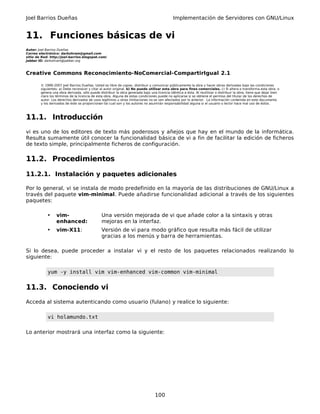 Joel Barrios Dueñas Implementación de Servidores con GNU/Linux
11. Funciones básicas de vi
Autor: Joel Barrios Dueñas
Correo electrónico: darkshram@gmail.com
sitio de Red: http://joel-barrios.blogspot.com/
Jabber ID: darkshram@jabber.org
Creative Commons Reconocimiento-NoComercial-CompartirIgual 2.1
© 1999-2007 Joel Barrios Dueñas. Usted es libre de copiar, distribuir y comunicar públicamente la obra y hacer obras derivadas bajo las condiciones
siguientes: a) Debe reconocer y citar al autor original. b) No puede utilizar esta obra para fines comerciales. c) Si altera o transforma esta obra, o
genera una obra derivada, sólo puede distribuir la obra generada bajo una licencia idéntica a ésta. Al reutilizar o distribuir la obra, tiene que dejar bien
claro los términos de la licencia de esta obra. Alguna de estas condiciones puede no aplicarse si se obtiene el permiso del titular de los derechos de
autor. Los derechos derivados de usos legítimos u otras limitaciones no se ven afectados por lo anterior. La información contenida en este documento
y los derivados de éste se proporcionan tal cual son y los autores no asumirán responsabilidad alguna si el usuario o lector hace mal uso de éstos.
11.1. Introducción
vi es uno de los editores de texto más poderosos y añejos que hay en el mundo de la informática.
Resulta sumamente útil conocer la funcionalidad básica de vi a fin de facilitar la edición de ficheros
de texto simple, principalmente ficheros de configuración.
11.2. Procedimientos
11.2.1. Instalación y paquetes adicionales
Por lo general, vi se instala de modo predefinido en la mayoría de las distribuciones de GNU/Linux a
través del paquete vim-minimal. Puede añadirse funcionalidad adicional a través de los siguientes
paquetes:
• vim-
enhanced:
Una versión mejorada de vi que añade color a la sintaxis y otras
mejoras en la interfaz.
• vim-X11: Versión de vi para modo gráfico que resulta más fácil de utilizar
gracias a los menús y barra de herramientas.
Si lo desea, puede proceder a instalar vi y el resto de los paquetes relacionados realizando lo
siguiente:
yum -y install vim vim-enhanced vim-common vim-minimal
11.3. Conociendo vi
Acceda al sistema autenticando como usuario (fulano) y realice lo siguiente:
vi holamundo.txt
Lo anterior mostrará una interfaz como la siguiente:
100
 
